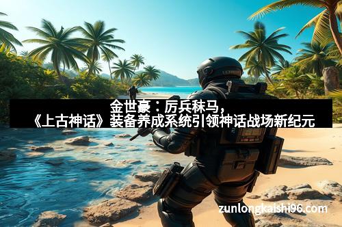 金世豪：厉兵秣马，《上古神话》装备养成系统引领神话战场新纪元